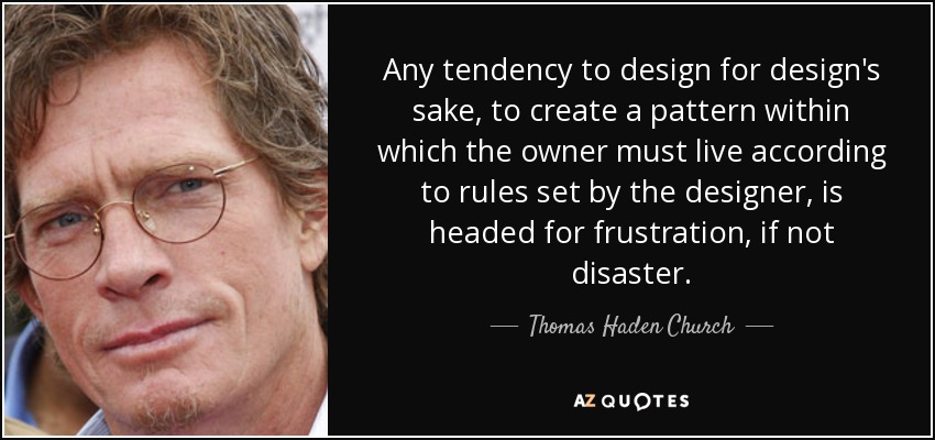 Any tendency to design for design's sake, to create a pattern within which the owner must live according to rules set by the designer, is headed for frustration, if not disaster. - Thomas Haden Church