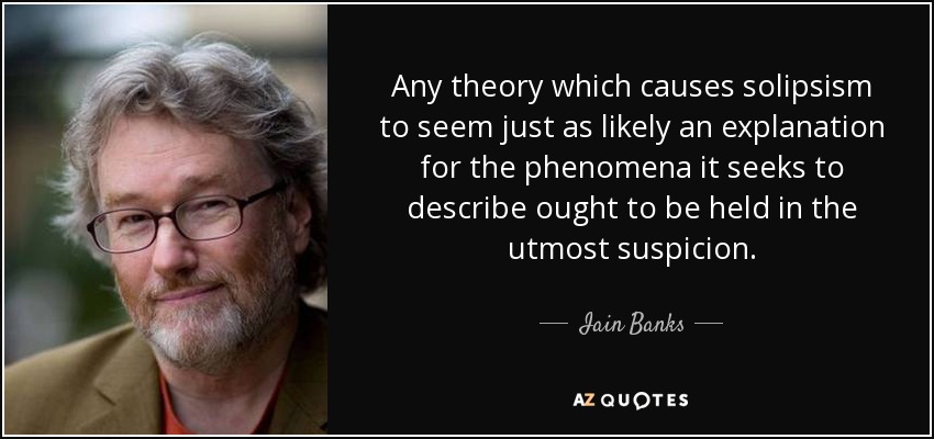 Any theory which causes solipsism to seem just as likely an explanation for the phenomena it seeks to describe ought to be held in the utmost suspicion. - Iain Banks