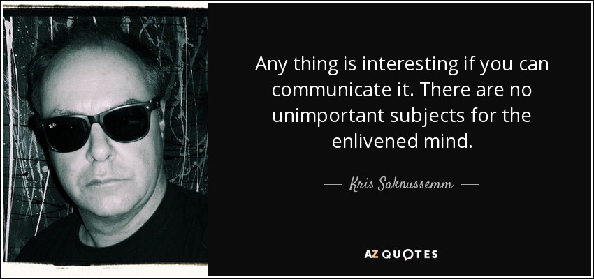 Any thing is interesting if you can communicate it. There are no unimportant subjects for the enlivened mind. - Kris Saknussemm