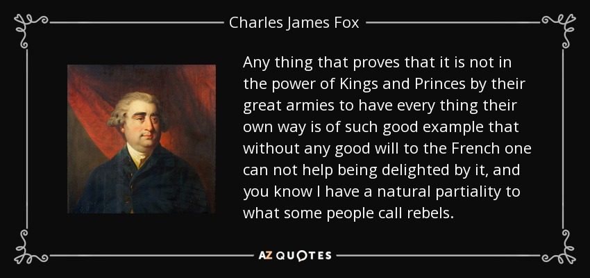 Any thing that proves that it is not in the power of Kings and Princes by their great armies to have every thing their own way is of such good example that without any good will to the French one can not help being delighted by it, and you know I have a natural partiality to what some people call rebels. - Charles James Fox