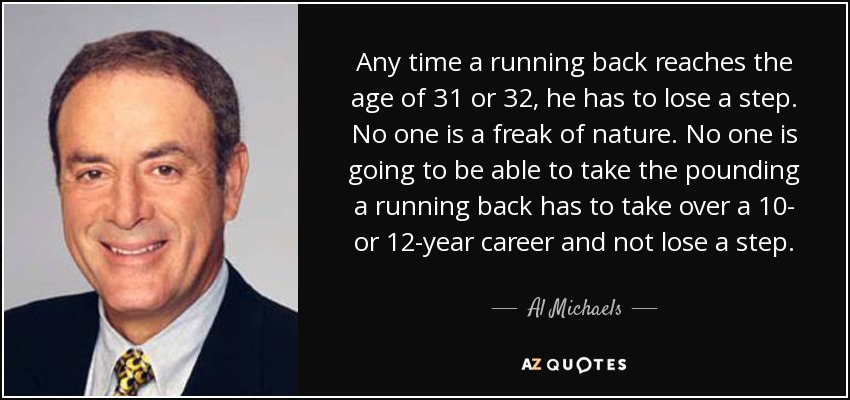 Any time a running back reaches the age of 31 or 32, he has to lose a step. No one is a freak of nature. No one is going to be able to take the pounding a running back has to take over a 10- or 12-year career and not lose a step. - Al Michaels