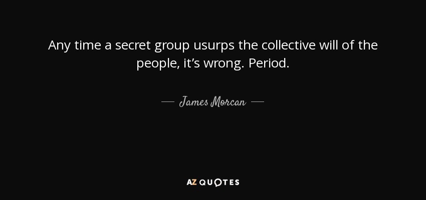 Any time a secret group usurps the collective will of the people, it’s wrong. Period. - James Morcan