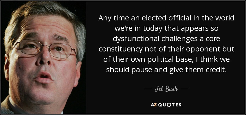 Any time an elected official in the world we're in today that appears so dysfunctional challenges a core constituency not of their opponent but of their own political base, I think we should pause and give them credit. - Jeb Bush
