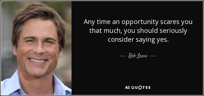 Any time an opportunity scares you that much, you should seriously consider saying yes. - Rob Lowe