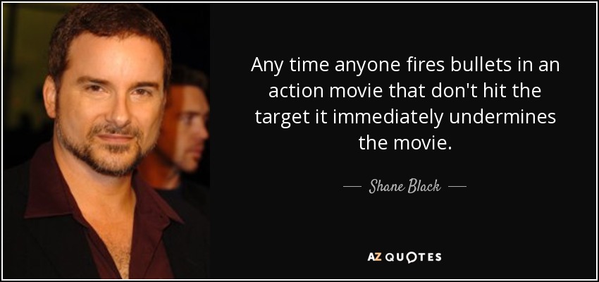 Any time anyone fires bullets in an action movie that don't hit the target it immediately undermines the movie. - Shane Black