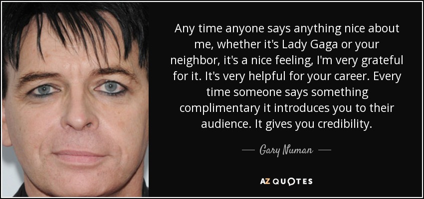 Any time anyone says anything nice about me, whether it's Lady Gaga or your neighbor, it's a nice feeling, I'm very grateful for it. It's very helpful for your career. Every time someone says something complimentary it introduces you to their audience. It gives you credibility. - Gary Numan
