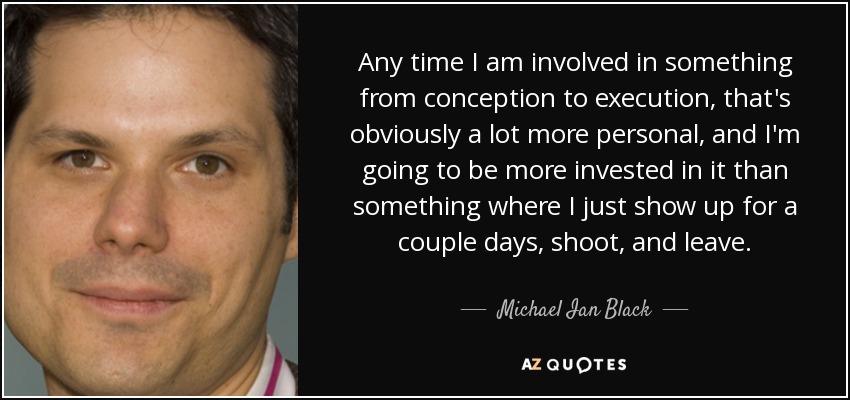Any time I am involved in something from conception to execution, that's obviously a lot more personal, and I'm going to be more invested in it than something where I just show up for a couple days, shoot, and leave. - Michael Ian Black