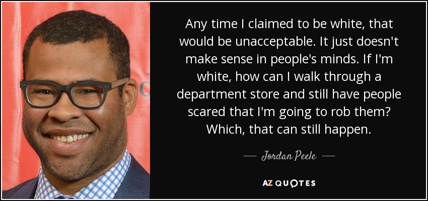 Any time I claimed to be white, that would be unacceptable. It just doesn't make sense in people's minds. If I'm white, how can I walk through a department store and still have people scared that I'm going to rob them? Which, that can still happen. - Jordan Peele