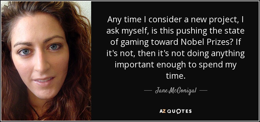 Any time I consider a new project, I ask myself, is this pushing the state of gaming toward Nobel Prizes? If it's not, then it's not doing anything important enough to spend my time. - Jane McGonigal