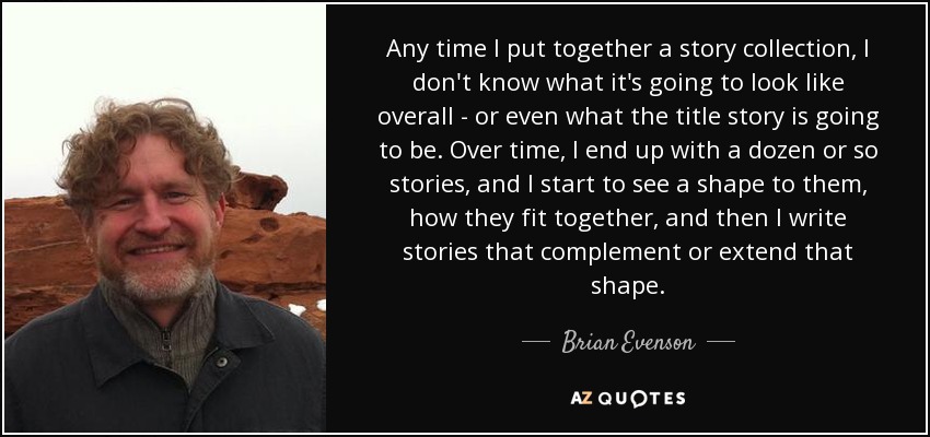 Any time I put together a story collection, I don't know what it's going to look like overall - or even what the title story is going to be. Over time, I end up with a dozen or so stories, and I start to see a shape to them, how they fit together, and then I write stories that complement or extend that shape. - Brian Evenson