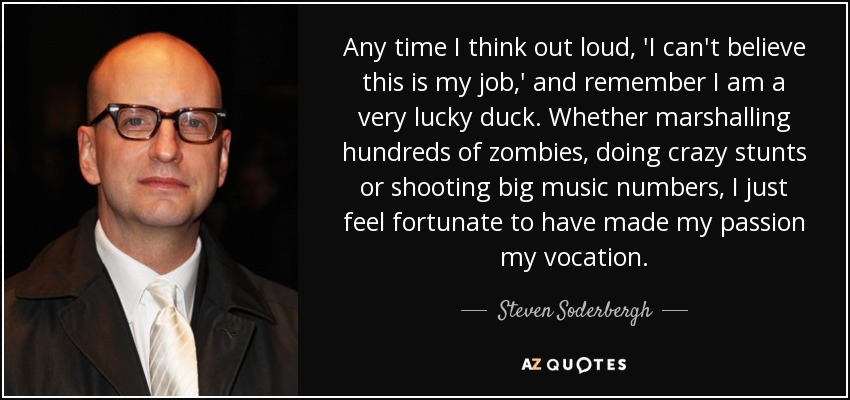 Any time I think out loud, 'I can't believe this is my job,' and remember I am a very lucky duck. Whether marshalling hundreds of zombies, doing crazy stunts or shooting big music numbers, I just feel fortunate to have made my passion my vocation. - Steven Soderbergh