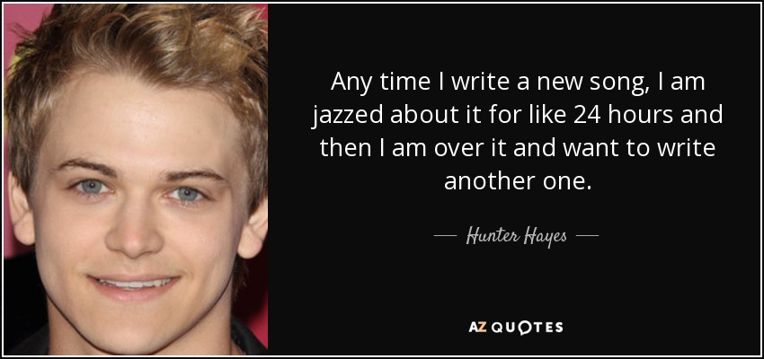 Any time I write a new song, I am jazzed about it for like 24 hours and then I am over it and want to write another one. - Hunter Hayes