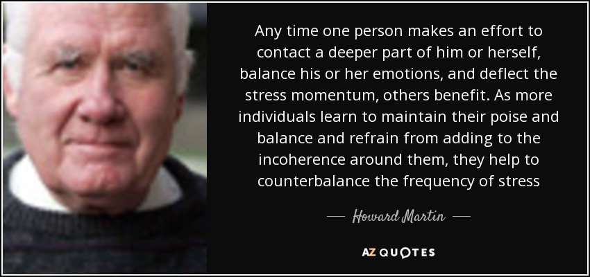 Any time one person makes an effort to contact a deeper part of him or herself, balance his or her emotions, and deflect the stress momentum, others benefit. As more individuals learn to maintain their poise and balance and refrain from adding to the incoherence around them, they help to counterbalance the frequency of stress - Howard Martin