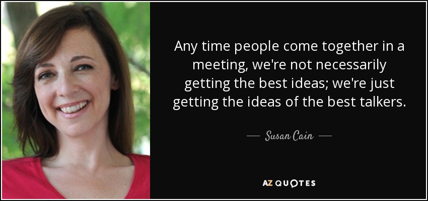 Any time people come together in a meeting, we're not necessarily getting the best ideas; we're just getting the ideas of the best talkers. - Susan Cain