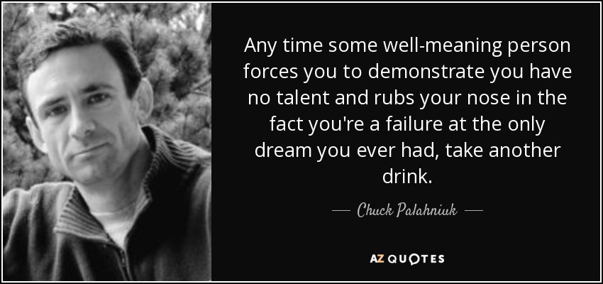 Any time some well-meaning person forces you to demonstrate you have no talent and rubs your nose in the fact you're a failure at the only dream you ever had, take another drink. - Chuck Palahniuk