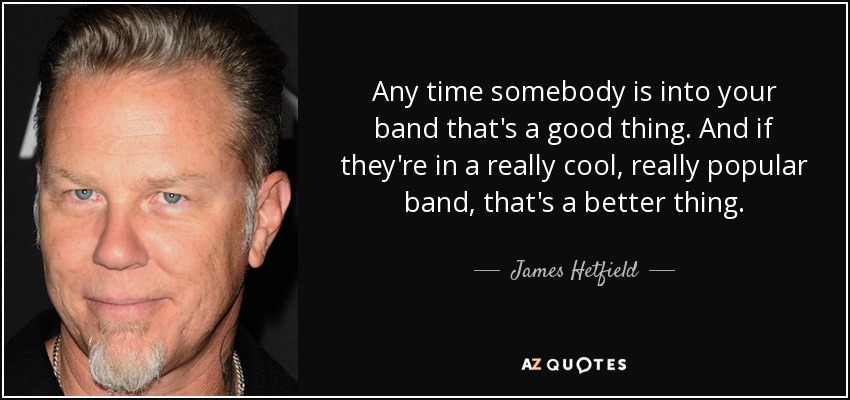Any time somebody is into your band that's a good thing. And if they're in a really cool, really popular band, that's a better thing. - James Hetfield