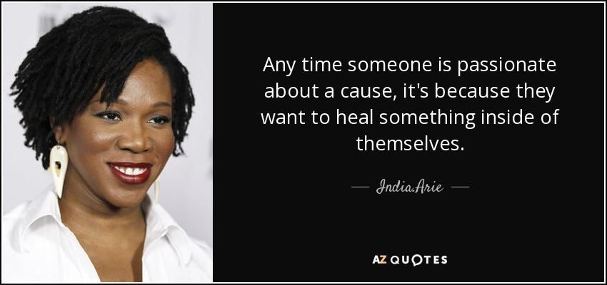 Any time someone is passionate about a cause, it's because they want to heal something inside of themselves. - India.Arie