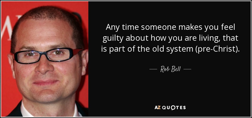 Any time someone makes you feel guilty about how you are living, that is part of the old system (pre-Christ). - Rob Bell