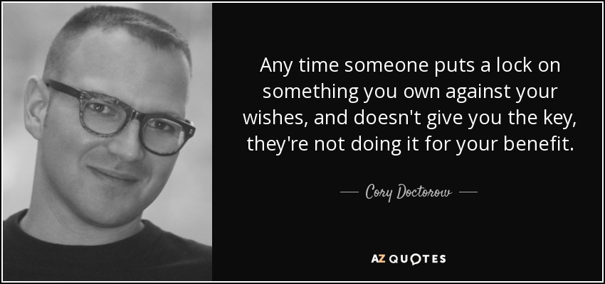 Any time someone puts a lock on something you own against your wishes, and doesn't give you the key, they're not doing it for your benefit. - Cory Doctorow