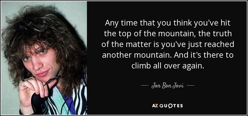 Any time that you think you've hit the top of the mountain, the truth of the matter is you've just reached another mountain. And it's there to climb all over again. - Jon Bon Jovi