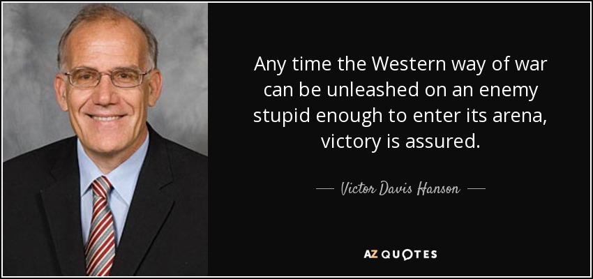 Any time the Western way of war can be unleashed on an enemy stupid enough to enter its arena, victory is assured. - Victor Davis Hanson