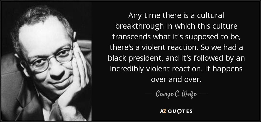 Any time there is a cultural breakthrough in which this culture transcends what it's supposed to be, there's a violent reaction. So we had a black president, and it's followed by an incredibly violent reaction. It happens over and over. - George C. Wolfe
