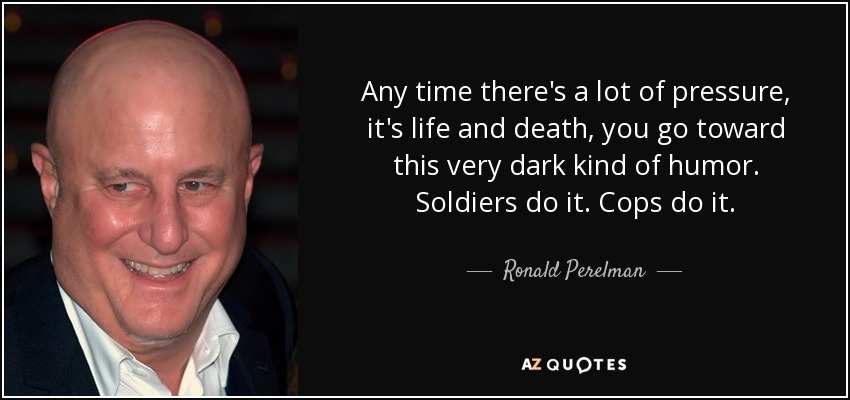 Any time there's a lot of pressure, it's life and death, you go toward this very dark kind of humor. Soldiers do it. Cops do it. - Ronald Perelman