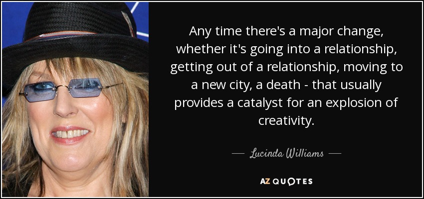 Any time there's a major change, whether it's going into a relationship, getting out of a relationship, moving to a new city, a death - that usually provides a catalyst for an explosion of creativity. - Lucinda Williams