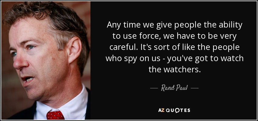 Any time we give people the ability to use force, we have to be very careful. It's sort of like the people who spy on us - you've got to watch the watchers. - Rand Paul