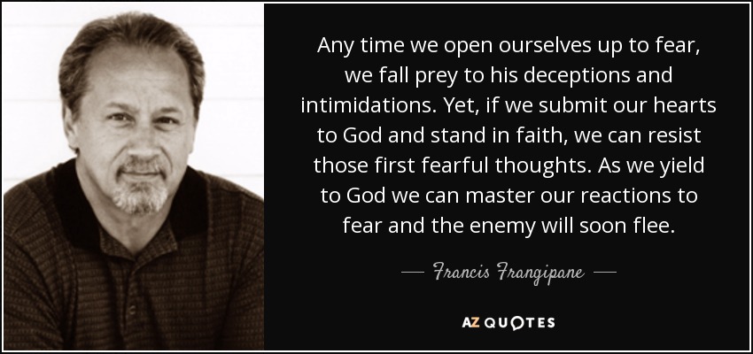 Any time we open ourselves up to fear, we fall prey to his deceptions and intimidations. Yet, if we submit our hearts to God and stand in faith, we can resist those first fearful thoughts. As we yield to God we can master our reactions to fear and the enemy will soon flee. - Francis Frangipane