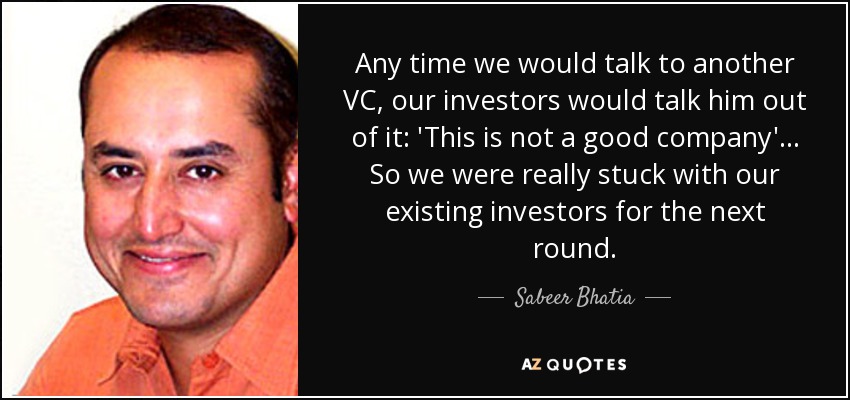 Any time we would talk to another VC, our investors would talk him out of it: 'This is not a good company'... So we were really stuck with our existing investors for the next round. - Sabeer Bhatia