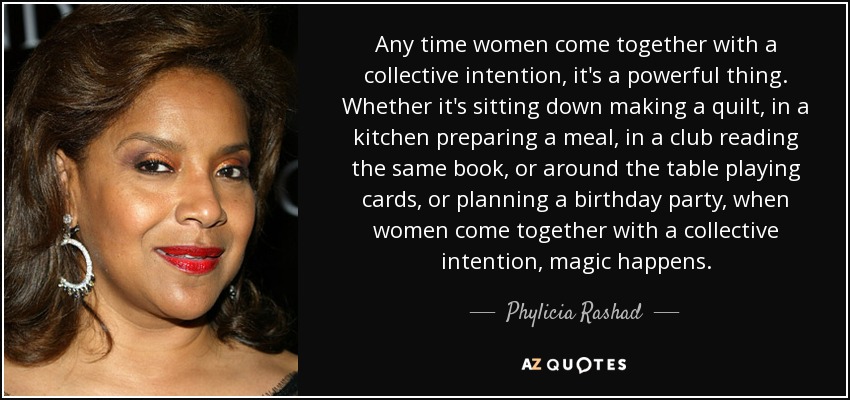 Any time women come together with a collective intention, it's a powerful thing. Whether it's sitting down making a quilt, in a kitchen preparing a meal, in a club reading the same book, or around the table playing cards, or planning a birthday party, when women come together with a collective intention, magic happens. - Phylicia Rashad