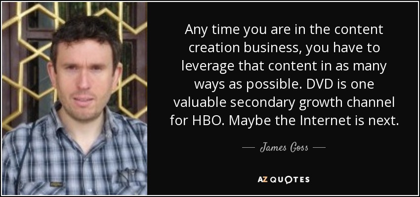 Any time you are in the content creation business, you have to leverage that content in as many ways as possible. DVD is one valuable secondary growth channel for HBO. Maybe the Internet is next. - James Goss