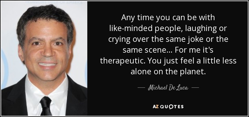 Any time you can be with like-minded people, laughing or crying over the same joke or the same scene... For me it's therapeutic. You just feel a little less alone on the planet. - Michael De Luca