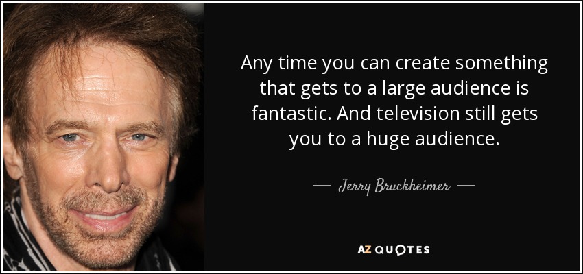 Any time you can create something that gets to a large audience is fantastic. And television still gets you to a huge audience. - Jerry Bruckheimer