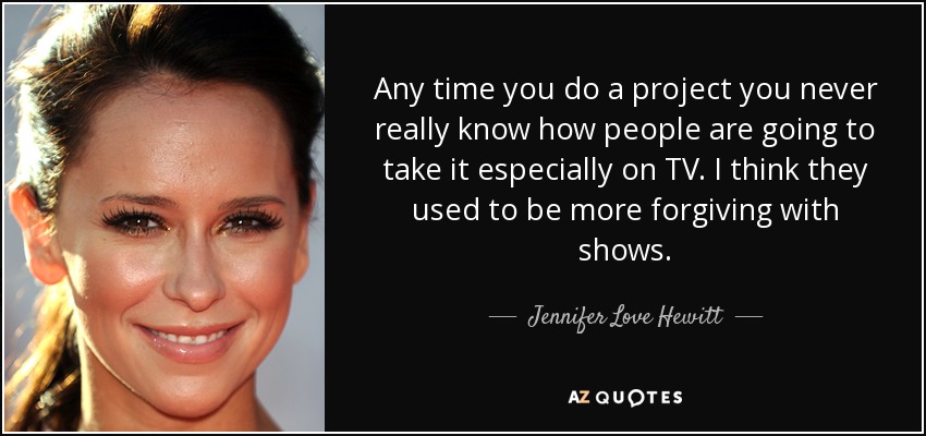 Any time you do a project you never really know how people are going to take it especially on TV. I think they used to be more forgiving with shows. - Jennifer Love Hewitt