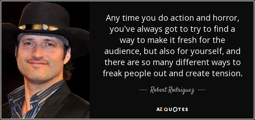 Any time you do action and horror, you've always got to try to find a way to make it fresh for the audience, but also for yourself, and there are so many different ways to freak people out and create tension. - Robert Rodriguez