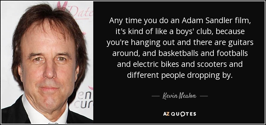Any time you do an Adam Sandler film, it's kind of like a boys' club, because you're hanging out and there are guitars around, and basketballs and footballs and electric bikes and scooters and different people dropping by. - Kevin Nealon