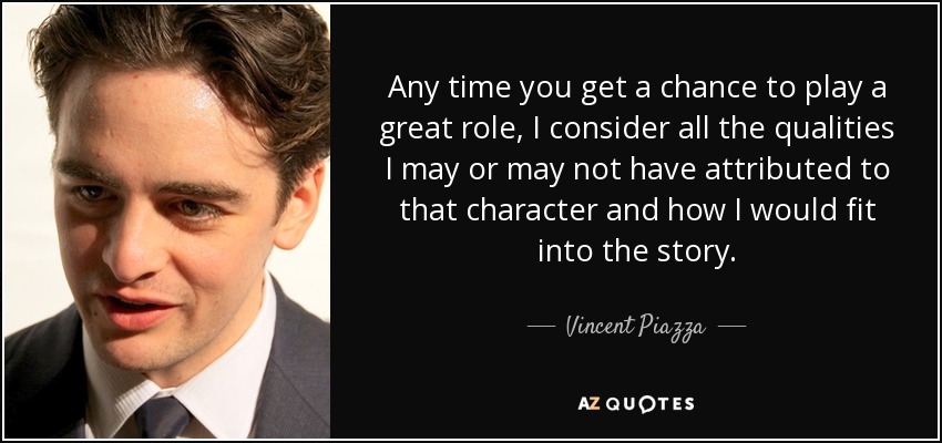 Any time you get a chance to play a great role, I consider all the qualities I may or may not have attributed to that character and how I would fit into the story. - Vincent Piazza
