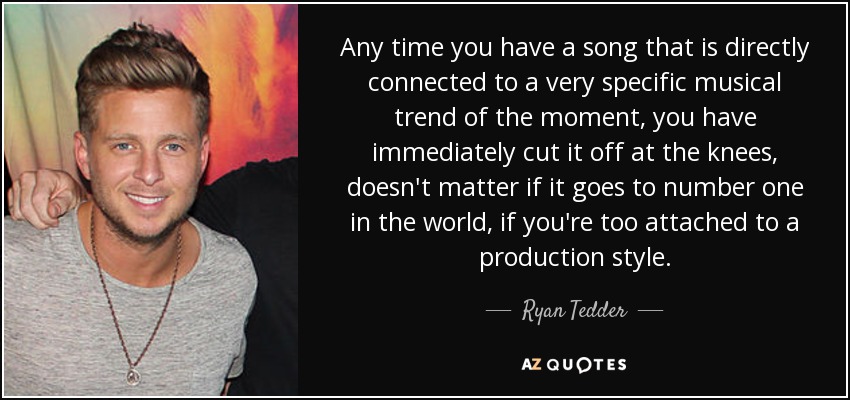 Any time you have a song that is directly connected to a very specific musical trend of the moment, you have immediately cut it off at the knees, doesn't matter if it goes to number one in the world, if you're too attached to a production style. - Ryan Tedder