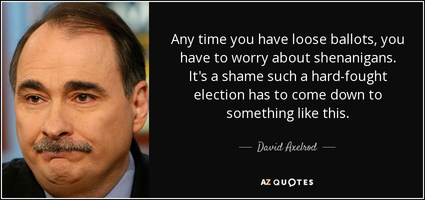 Any time you have loose ballots, you have to worry about shenanigans. It's a shame such a hard-fought election has to come down to something like this. - David Axelrod