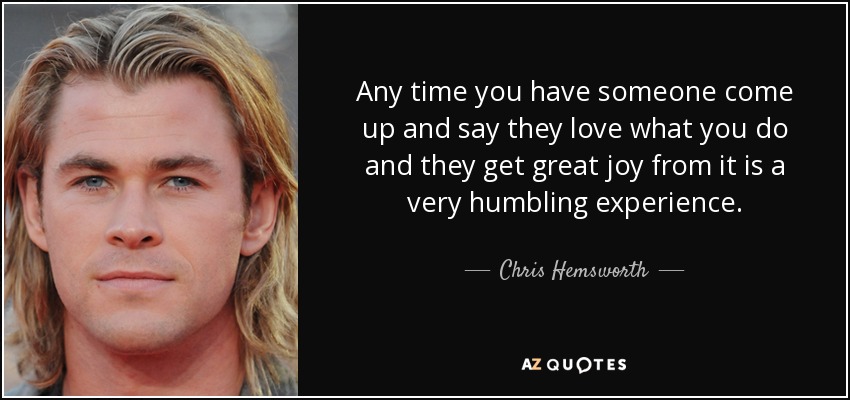 Any time you have someone come up and say they love what you do and they get great joy from it is a very humbling experience. - Chris Hemsworth