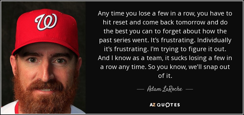 Any time you lose a few in a row, you have to hit reset and come back tomorrow and do the best you can to forget about how the past series went. It's frustrating. Individually it's frustrating. I'm trying to figure it out. And I know as a team, it sucks losing a few in a row any time. So you know, we'll snap out of it. - Adam LaRoche