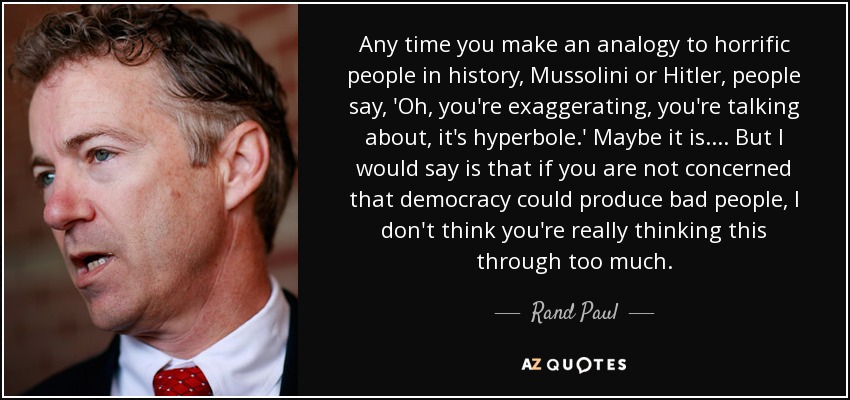 Any time you make an analogy to horrific people in history, Mussolini or Hitler, people say, 'Oh, you're exaggerating, you're talking about, it's hyperbole.' Maybe it is. ... But I would say is that if you are not concerned that democracy could produce bad people, I don't think you're really thinking this through too much. - Rand Paul