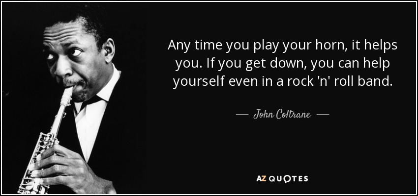 Any time you play your horn, it helps you. If you get down, you can help yourself even in a rock 'n' roll band. - John Coltrane