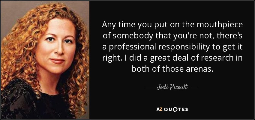 Any time you put on the mouthpiece of somebody that you're not, there's a professional responsibility to get it right. I did a great deal of research in both of those arenas. - Jodi Picoult