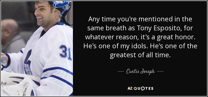 Any time you're mentioned in the same breath as Tony Esposito, for whatever reason, it's a great honor. He's one of my idols. He's one of the greatest of all time. - Curtis Joseph