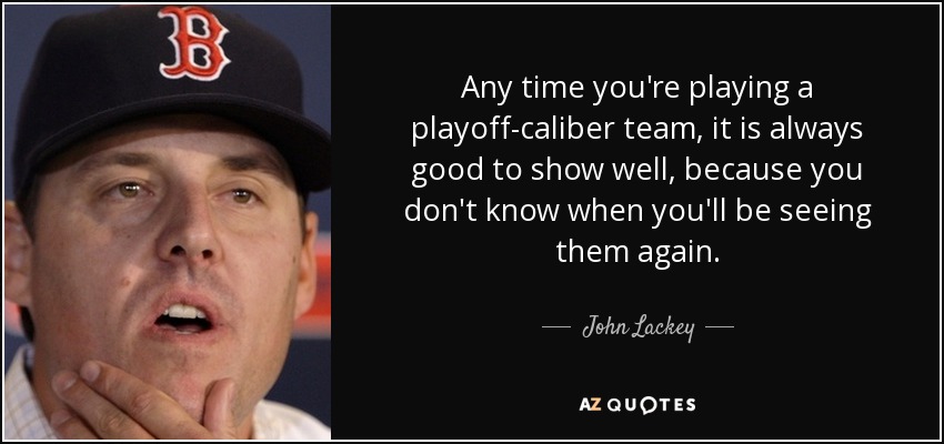 Any time you're playing a playoff-caliber team, it is always good to show well, because you don't know when you'll be seeing them again. - John Lackey