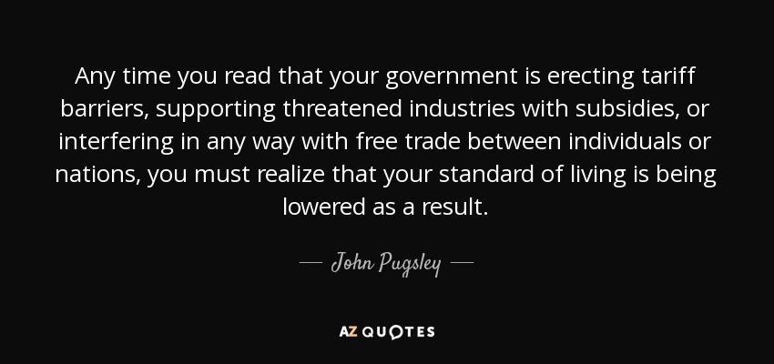 Any time you read that your government is erecting tariff barriers, supporting threatened industries with subsidies, or interfering in any way with free trade between individuals or nations, you must realize that your standard of living is being lowered as a result. - John Pugsley