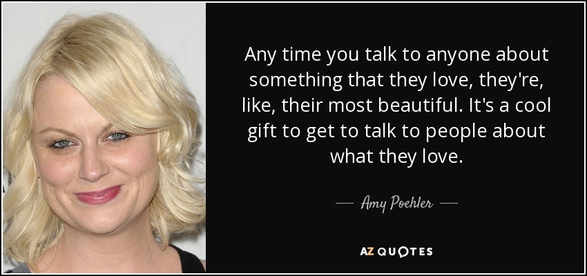 Any time you talk to anyone about something that they love, they're, like, their most beautiful. It's a cool gift to get to talk to people about what they love. - Amy Poehler